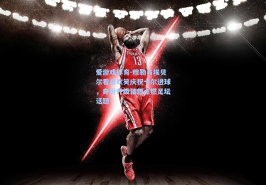爱游戏体育-穆勒与埃贝尔看台欢笑庆祝卡尔进球，身份升级猜想点燃足坛话题