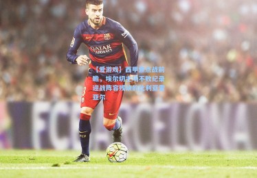 【爱游戏】西甲焦点战前瞻，埃尔切主场不败纪录迎战阵容残缺的比利亚雷亚尔