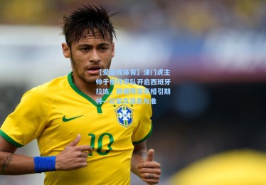 【爱游戏体育】津门虎主帅于根伟率队开启西班牙拉练，新援阵容亮相引期待—以官方消息为准