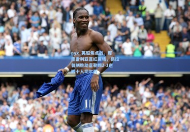 ayx_英超焦点战，库库雷利亚直红离场，德拉普制胜助富勒姆2-1逆转十人切尔西