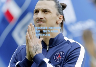 爱游戏体育-欧冠积分榜揭晓，英超74分领跑，意甲位列次席