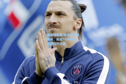 爱游戏体育-欧冠积分榜揭晓，英超74分领跑，意甲位列次席