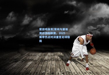 爱游戏体育|常州与莆田激战苏超联赛，2025赛季热点对决重塑足球格局