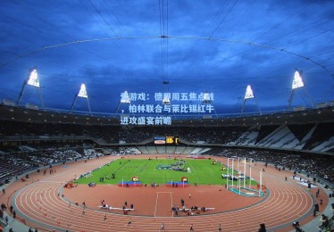 爱游戏：德甲周五焦点战，柏林联合与莱比锡红牛进攻盛宴前瞻