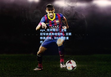 ayx_惊天爆冷！卫冕冠军连遭两场惜败，王朝根基动摇，NBA悬念重燃