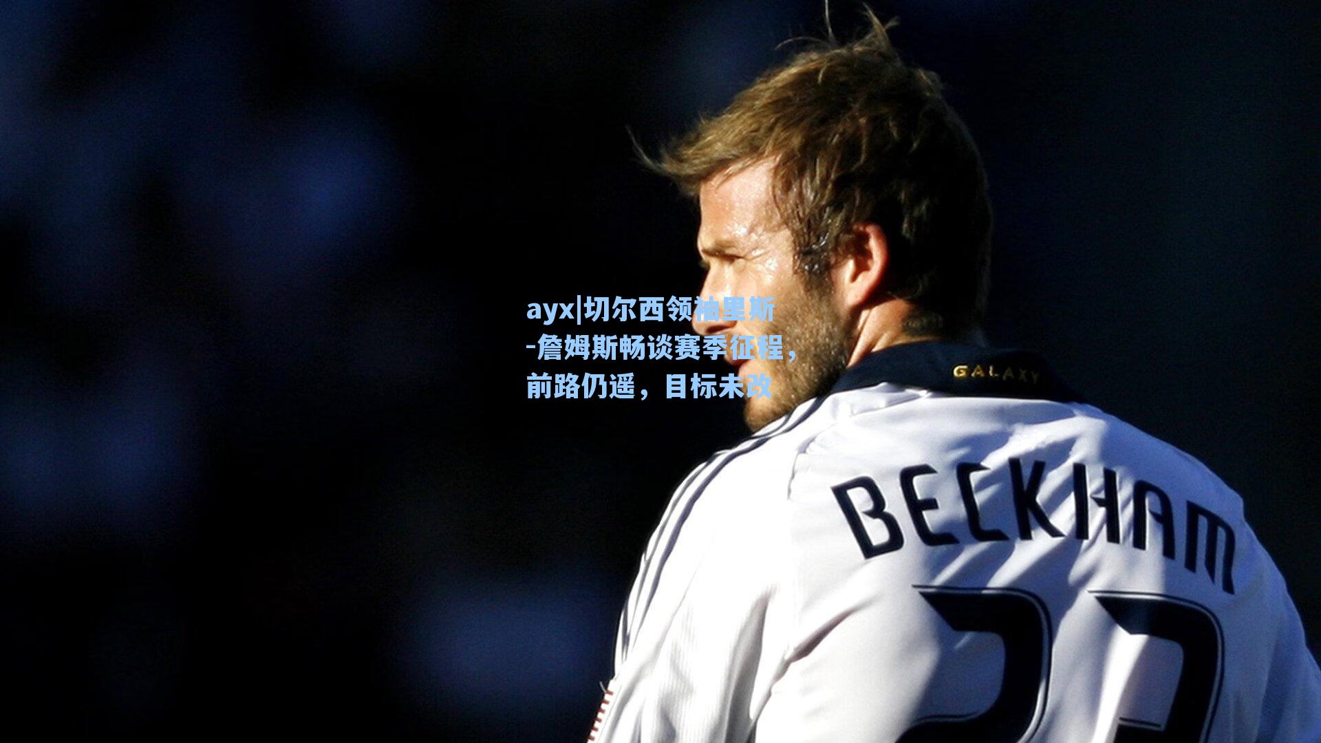 切尔西领袖里斯-詹姆斯畅谈赛季征程，前路仍遥，目标未改