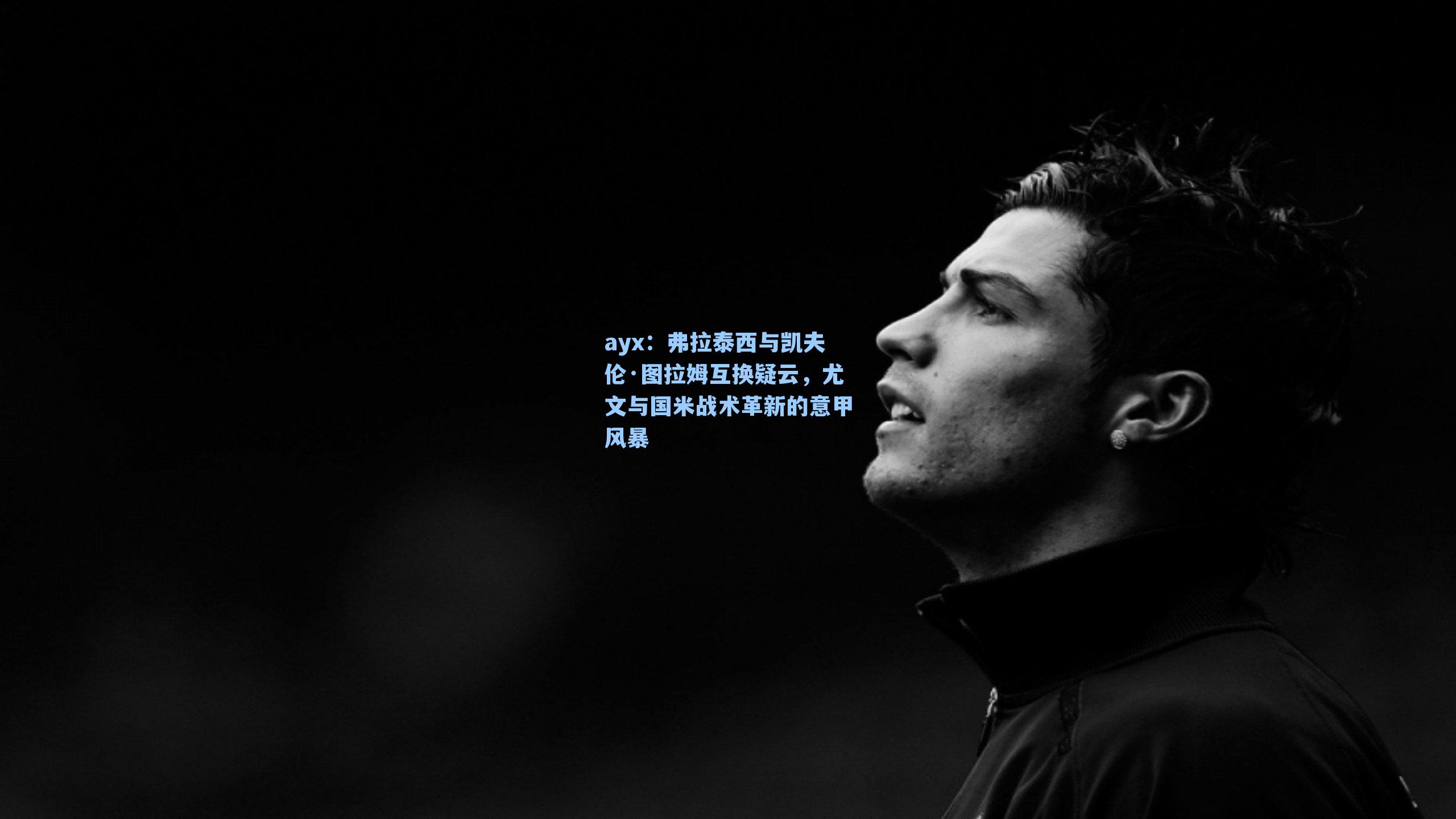 弗拉泰西与凯夫伦·图拉姆互换疑云，尤文与国米战术革新的意甲风暴